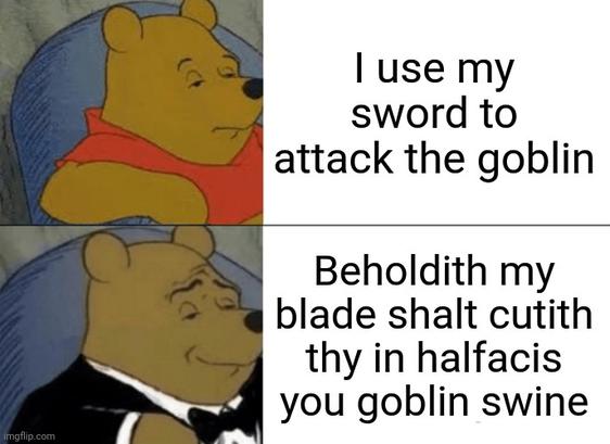 Spanish:
Uso mi

espada para

atacar al goblin

Heedith mi

hoja cortaráith

thy en mitades

tú, cerdo goblin

Portuguese:
Uso minha

espada para

atacar o goblin

Eis que minha

lâmina cortará

teu em metades

seu goblin imundo

French:
J'utilise mon

épée pour

attaquer le gobelin

Voici que ma

lame tranchera

toi en deux

espèce de gobelin porc

German:
Ich benutze mein

Schwert, um

den Goblin anzugreifen

Siehe, meine

Klinge wird dich

in zwei Hälften schneiden

du Goblin-Schwein

Japanese:
私は

剣を使って

ゴブリンを攻撃する

見よ、我が

刃が汝を

真っ二つにする

ゴブリン豚め

Korean:
나는 내

검을 사용해

고블린을 공격한다

보라, 내

칼이 너를

반으로 자를 것이다

이 고블린 돼지야

Chinese (Simplified):
我用我的

剑来

攻击哥布林

看吧，我的

刀刃将把你

切成两半

你这哥布林猪

Italian:
Uso la mia

spada per

attaccare il goblin

Ecco, la mia

lama ti taglierà

in due

tu, goblin maiale

Russian:
Я использую свой

меч, чтобы

атаковать гоблина

Вот, мой

клинок рассечёт

тебя пополам

ты, гоблин-свинья

Ukrainian:
Я використовую свій

меч, щоб

атакувати гобліна

Ось, мій

лез розрубає

тебе навпіл

ти, гоблін-свиня

Dutch:
Ik gebruik mijn

zwaard om

de goblin aan te vallen

Zie, mijn

kling zal jou

in tweeën snijden

jij goblin-varken