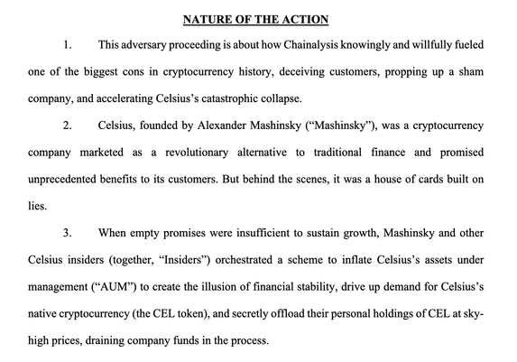 NATURE OF THE ACTION
1. This adversary proceeding is about how Chainalysis knowingly and willfully fueled
one of the biggest cons in cryptocurrency history, deceiving customers, propping up a sham
company, and accelerating Celsius’s catastrophic collapse.
2. Celsius, founded by Alexander Mashinsky (“Mashinsky”), was a cryptocurrency
company marketed as a revolutionary alternative to traditional finance and promised
unprecedented benefits to its customers. But behind the scenes, it was a house of cards built on
lies.
3. When empty promises were insufficient to sustain growth, Mashinsky and other
Celsius insiders (together, “Insiders”) orchestrated a scheme to inflate Celsius’s assets under
management (“AUM”) to create the illusion of financial stability, drive up demand for Celsius’s
native cryptocurrency (the CEL token), and secretly offload their personal holdings of CEL at sky-
high prices, draining company funds in the process.