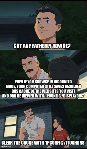 Kid asking his dad: "Got any fatherly advice?" Dad: "Even if you browse in incognito mode, your computer still saves resolved DNS cache of the websites you visit and can be viewed with ipconfig /displaydns . Clear the cache with ipconfig /flushdns"