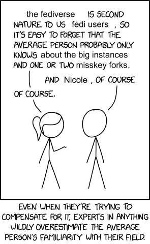edited version of XKCD 2501:
person A: "the fediverse is second nature to us fedi users, so it's easy to forget that the average person probably only knows about the big instances and one or two misskey forks."
person B: "and Nicole, of course."
person A: "of course."
caption: "even when they're trying to compensate for it, experts in anything whildly overestimate the average person's familiarity with their field."