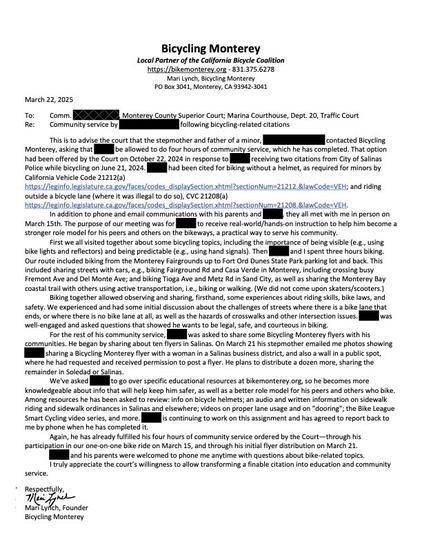A letter from Bicycling Monterey is too long to include all in this window; excerpts  below. Names are redacted.

This is to advise the court that the stepmother and father of a minor,   contacted Bicycling Monterey, asking that be allowed to do four hours of community service, which he has completed….
They all met with me in person on March 15th. The purpose of our meeting was for to receive real-world/hands-on instruction to help him become a stronger role model for his peers and others on the bikeways, a practical way to serve his community.
First we all visited together about some bicycling topics, including the importance of being visible (e.g., using bike lights and reflectors) and being predictable (e.g., using hand signals). Then and I spent three hours biking. Our route included biking from the Monterey Fairgrounds up to Fort Ord Dunes State Park parking lot and back. This included sharing streets with cars, e.g., biking Fairground Rd and Casa Verde in Monterey, including crossing busy Fremont Ave and Del Monte Ave; and biking Tioga Ave and Metz Rd in Sand City, as well as sharing the Monterey Bay coastal trail with others using active transportation, i.e., biking or walking. (We did not come upon skaters/scooters.)
 We experienced and had some initial discussion about the challenges of streets where there is a bike lane that ends, or where there is no bike lane at all, as well as the hazards of crosswalks and other intersection issues.