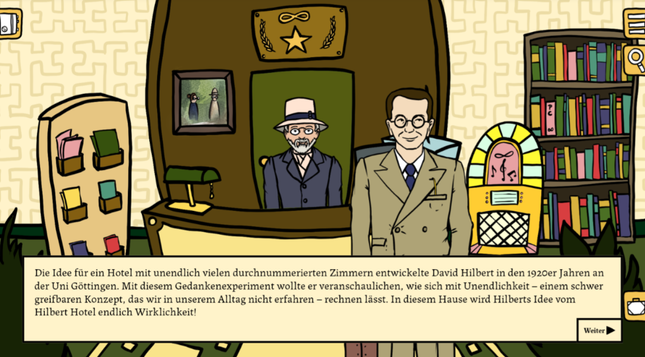 Eine comichafte Zeichnung einer Hotellobby, hinter dem Empfang steht David Hilbert mit seinen unverkennbaren Sonnenhut, davor Kurt Göbel, es ist eine Textoverlay zu sehen mit folgenden Inhalt:

Die Idee für ein Hotel mit unendlich vielen durchnummerierten Zimmern entwickelte David Hilbert in den 1920er Jahren an der Uni Göttingen. Mit diesem Gedankenexperiment wollte er veranschaulichen, wie sich mit Unendlichkeit - einem schwer greifbaren Konzept, das wir in unserem Alltag nicht erfahren - rechnen lässt. In diesem Hause wird Hilberts Idee vom Hilbert Hotel endlich Wirklichkeit!