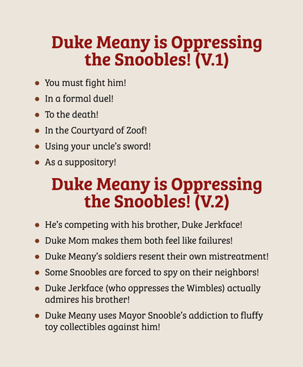 Duke Meany is Oppressing the Snoobles! (V.1)
You must fight him!
In a formal duel!
To the death!
In the Courtyard of Zoof!
Using your uncle’s sword!
As a suppository!

Duke Meany is Oppressing the Snoobles! (V.2)
He’s competing with his brother, Duke Jerkface!
Duke Mom makes them both feel like failures!
Duke Meany’s soldiers resent their own mistreatment!
Some Snoobles are forced to spy on their neighbors!
Duke Jerkface (who oppresses the Wimbles) actually admires his brother!
Duke Meany uses Mayor Snooble’s addiction to fluffy toy collectibles against him!