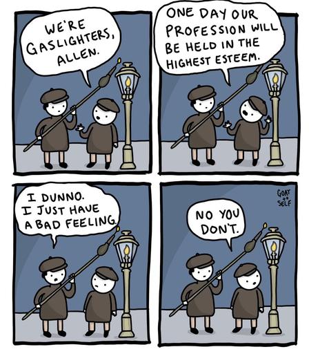 A four panel cartoon featuring two Victorian workers lighting gas street lamps. Only Allen is named, so I've assigned the name 'Guy' to the other guy.

Guy: We're gas lighters, Allen. One day, our profession will be held in the highest esteem.

Allen: I dunno. I just have a bad feeling.

Guy: No, you don't.
