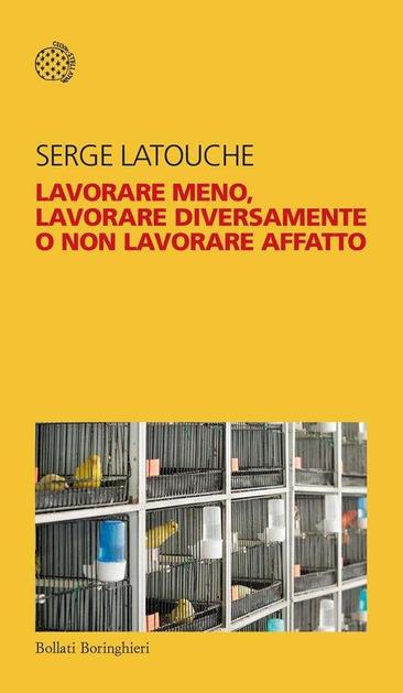 "Lavorare meno, lavorare diversamente o non lavorare affatto" di Serge Latouche, 96 pagine, Bollati Borlinghieri, edizione 2023.

L'immagine mostra la copertina di un libro intitolato "LAVORARE MENO, LAVORARE DIVERSAMENTE O NON LAVORARE AFFATTO" dell'autore Serge Latouche. È uno sfondo giallo con il titolo in rosso e il nome dell'autore in nero nella parte superiore. In basso a destra, c'è una fotografia raffigurante gabbie contenenti uccelli gialli, mentre in basso a sinistra è indicato il nome dell'editore, Bollati Boringhieri. Inoltre, in alto a sinistra è presente il logo "CELERI LETTI".
Conversazione