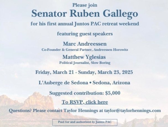 Please join Senator Ruben Gallego for his first annual Juntos PAC retreat weekend featuring guest speakers Marc Andreessen Co-Founder & General Partner, Andreessen Horowitz Matthew Yglesias Political Journalist, Slow Boring Friday, March 21 - Sunday, March 23, 2025 L'Auberge de Sedona * Sedona, Arizona Suggested contribution: $5,000 Questions? Please contact Taylor Hennings at taylor@taylorhennings.com