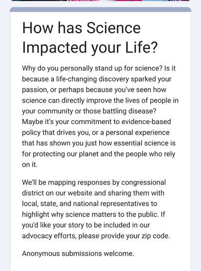 Screenshot with text

How has Science Impacted your Life?

Why do you personally stand up for science? Is it because a life-changing discovery sparked your passion, or perhaps because you've seen how science can directly improve the lives of people in your community or those battling disease?

Maybe it's your commitment to evidence-based policy that drives you, or a personal experience that has shown you just how essential science is for protecting our planet and the people who rely on it.

We'll be mapping responses by congressional district on our website and sharing them with local, state, and national representatives to highlight why science matters to the public. If you'd like your story to be included in our advocacy efforts, please provide your zip code.

Anonymous submissions welcome.