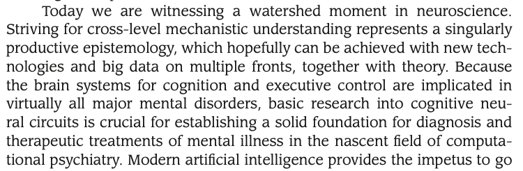 Today we are witnessing a watershed moment in neuroscience. Striving for cross-level mechanistic understanding represents a singularly productive epistemology, which hopefully can be achieved with new tech- nologies and big data on multiple fronts, together with theory. Because the brain systems for cognition and executive control are implicated in virtually all major mental disorders, basic research into cognitive neu- ral circuits is crucial for establishing a solid foundation for diagnosis and therapeutic treatments of mental illness in the nascent field of computa- tional psychiatry.