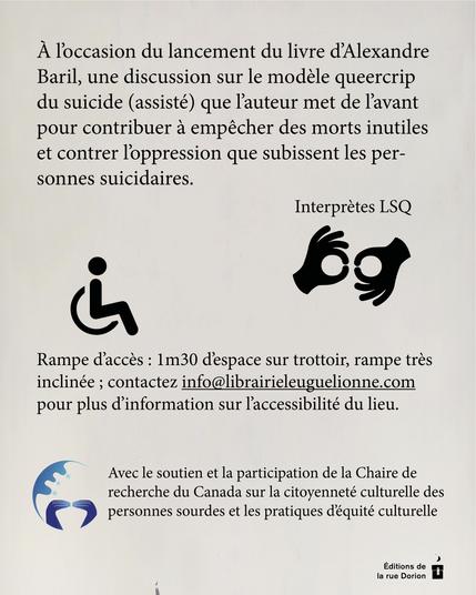 À l’occasion du lancement du livre d’Alexandre Baril, une discussion sur le modèle queercrip du suicide (assisté) que l’auteur met de l’avant pour contribuer à empêcher des morts inutiles et contrer l’oppression que subissent les personnes suicidaires.

Interprètes LSQ. 

Rampe d’accès : 1m30 d’espace sur trottoir, rampe très inclinée; contactez info@librairieleuguelionne.com pour plus d’information sur l’accessibilité du lieu. Événement organisé avec le soutien et la participation de la Chaire de recherche du Canada sur la citoyenneté culturelle des personnes sourdes et les pratiques d’équité culturelle.

Événement organisé avec le soutien et la participation de la Chaire de recherche du Canada sur la citoyenneté culturelle des personnes sourdes et les pratiques d’équité culturelle.