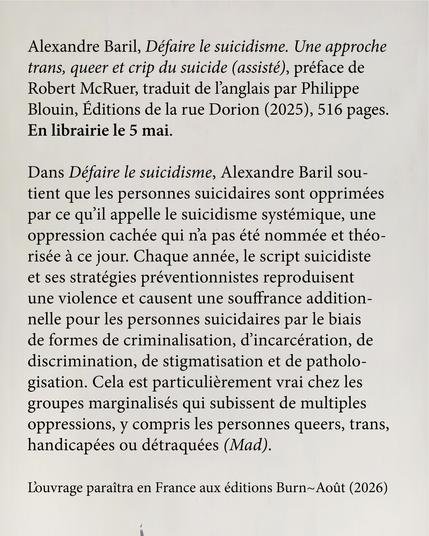 Alexandre Baril, Défaire le suicidisme. Une approche trans, queer et crip du suicide (assisté), préface de Robert McRuer, traduit de l'anglais par Philippe Blouin, Éditions de la rue Dorion (2025) et éditions Burn~Août (2026), 516 pages. En librairie le 5 mai.

Dans Défaire le suicidisme, Alexandre Baril soutient que les personnes suicidaires sont opprimées par ce qu’il appelle le suicidisme systémique, une oppression cachée qui n’a pas été nommée et théorisée à ce jour. Chaque année, le script suicidiste et ses stratégies préventionnistes reproduisent une violence et causent une souffrance additionnelle pour les personnes suicidaires par le biais de formes de criminalisation, d’incarcération, de discrimination, de stigmatisation et de pathologisation. Cela est particulièrement vrai chez les groupes marginalisés qui subissent de multiples oppressions, y compris les personnes queers, trans, handicapées ou détraquées (Mad).

L'ouvrage paraîtra en France aux éditions Burn~Août (2026)