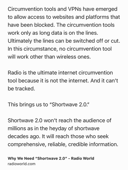 Text Shot: Circumvention tools and VPNs have emerged to allow access to websites and platforms that have been blocked. The circumvention tools work only as long data is on the lines. Ultimately the lines can be switched off or cut. In this circumstance, no circumvention tool will work other than wireless ones. 

Radio is the ultimate internet circumvention tool because it is not the internet. And it can’t be tracked.

This brings us to “Shortwave 2.0.” 

Shortwave 2.0 won’t reach the audience of millions as in the heyday of shortwave decades ago. It will reach those who seek comprehensive, reliable, credible information.