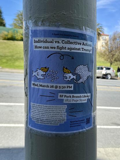 Photograph of a paper poster taped to a utility pole. The placard depicts two scenes: a big fish eating individual smaller fish, and a school of small fish formed as a group to eat a big fish. In each scene, the big fish is wearing a toupee that resembles Donald Trump’s bad hair.

Text on the poster reads:

"Individual vs. Collective Action: How can we fight against #Trump?

Wed, March 26 @ 5:30 PM

SF Park Branch Library
1833 Page Street

In order to oppose Trump and the billionaires he represents, some have called for boycotts and other forms of consumer protest as a way to resist. These are important first steps in response to the urgency of our situation, but we a have greater power if we organize to take a collective as opposed to individual actions. How could we express our collective power and fight tor a totally different society? Join us for a public meeting and discussion!

Speak Out Socialists
speakoutsocialists.org
@sonsocialists”