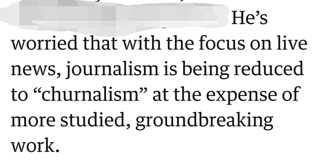 He’s worried that with the focus on live news, journalism is being reduced to “churnalism” at the expense of more studied, groundbreaking work.