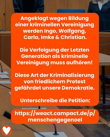 Angeklagt wegen Bildung einer kriminellen Vereinigung werden Ingo, Wolfgang, Carla, Imke & Christian.

Die Verfolgung der Letzten Generation als kriminelle Vereinigung muss aufhören!

Diese Art der Kriminalisierung von friedlichem Protest gefährdet unsere Demokratie.

Unterschreibe die Petition:
https://weact.campact.de/p/ menschengegenoel