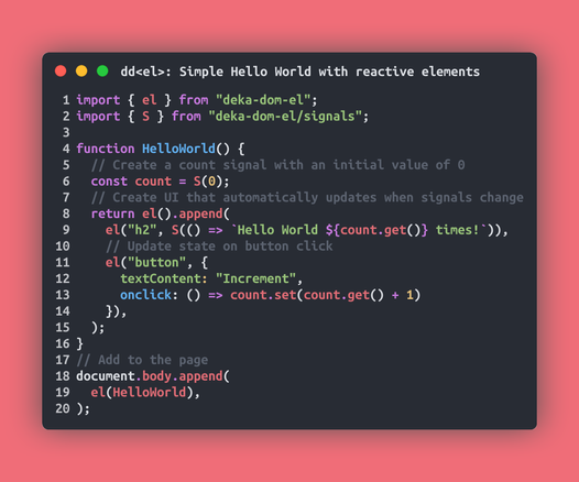 // Simple Hello World with reactive elements
import { el } from "deka-dom-el";
import { S } from "deka-dom-el/signals";

function HelloWorld() {
  // Create a count signal with an initial value of 0
  const count = S(0);
  // Create UI that automatically updates when signals change
  return el().append(
    el("h2", S(() => `Hello World ${count.get()} times!`)),
    // Update state on button click
    el("button", {
      textContent: "Increment",
      onclick: () => count.set(count.get() + 1)
    }),
  );
}
// Add to the page
document.body.append(
  el(HelloWorld),
);