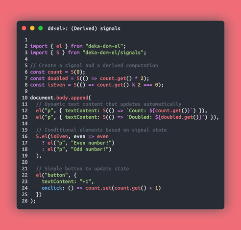 // (Derived) signals
import { el } from "deka-dom-el";
import { S } from "deka-dom-el/signals";

// Create a signal and a derived computation
const count = S(0);
const doubled = S(() => count.get() * 2);
const isEven = S(() => count.get() % 2 === 0);

document.body.append(
  // Dynamic text content that updates automatically
  el("p", { textContent: S(() => `Count: ${count.get()}`) }),
  el("p", { textContent: S(() => `Doubled: ${doubled.get()}`) }),

  // Conditional elements based on signal state
  S.el(isEven, even => even
    ? el("p", "Even number!")
    : el("p", "Odd number!")
  ),

  // Simple button to update state
  el("button", {
    textContent: "+1",
    onclick: () => count.set(count.get() + 1)
  })
);