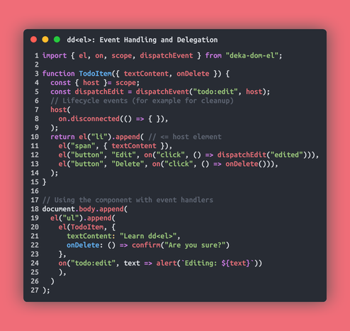 // Event Handling and Delegation
import { el, on, scope, dispatchEvent } from "deka-dom-el";

function TodoItem({ textContent, onDelete }) {
  const { host }= scope;
  const dispatchEdit = dispatchEvent("todo:edit", host);
  // Lifecycle events (for example for cleanup)
  host(
    on.disconnected(() => { }),
  );
  return el("li").append( // <= host element
    el("span", { textContent }),
    el("button", "Edit", on("click", () => dispatchEdit("edited"))),
    el("button", "Delete", on("click", () => onDelete())),
  );
}

// Using the component with event handlers
document.body.append(
  el("ul").append(
    el(TodoItem, {
      textContent: "Learn dd<el>",
      onDelete: () => confirm("Are you sure?")
    },
	  on("todo:edit", text => alert(`Editing: ${text}`))
    ),
  )
);