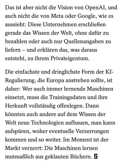 Das ist aber nicht die Vision von OpenAI, und auch nicht die von Meta oder Google, wie es aussieht: Diese Unternehmen erschließen gerade das Wissen der Welt, ohne dafür zu bezahlen oder auch nur Quellenangaben zu liefern – und erklären das, was daraus entsteht, zu ihrem Privateigentum.

Die einfachste und dringlichste Form der KI-Regulierung, die Europa anstreben sollte, ist daher: Wer auch immer lernende Maschinen einsetzt, muss die Trainingsdaten und ihre Herkunft vollständig offenlegen. Dann könnten auch andere auf dem Wissen der Welt neue Technologien aufbauen, man kann aufspüren, woher eventuelle Verzerrungen kommen und so weiter. Im Moment ist der Markt verzerrt: Die Maschinen lernen mutmaßlich aus geklauten Büchern.