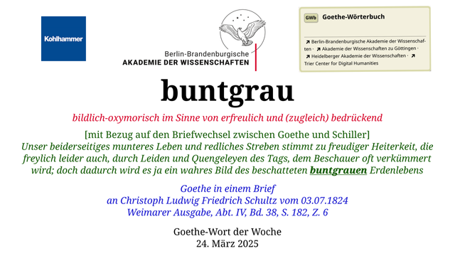 Im oberen Bereich der Grafik: Logo des Kohlhammer Verlags, Logo der Berlin-Brandenburgischen Akademie der Wissenschaften, Schaltfläche "GWb Goethe-Wörterbuch" aus dem Wörterbuchnetz
Darunter, Ausrichtung zentriert:
buntgrau

bildlich-oxymorisch im Sinne von erfreulich und (zugleich) bedrückend

[mit Bezug auf den Briefwechsel zwischen Goethe und Schiller]
Unser beiderseitiges munteres Leben und redliches Streben stimmt zu freudiger Heiterkeit, die freylich leider auch, durch Leiden und Quengeleyen des Tags, dem Beschauer oft verkümmert wird; doch dadurch wird es ja ein wahres Bild des beschatteten buntgrauen Erdenlebens

Goethe in einem Brief
an Christoph Ludwig Friedrich Schultz vom 03.07.1824
Weimarer Ausgabe, Abt. IV, Bd. 38, S. 182, Z. 6

Goethe-Wort der Woche
24. März 2025