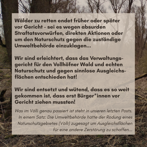 Text: Wälder zu retten endet früher oder später 
vor Gericht - sei es wegen absurden 
Straftatsvorwürfen, direkten Aktionen oder 
um den Naturschutz gegen die zuständige Umweltbehörde einzuklagen...
Wir sind erleichtert, dass das Verwaltungsgericht für den Vollhöfner Wald und echten Naturschutz und gegen sinnlose Ausgleichs-flächen entschieden hat!
Wir sind entsetzt und wütend, dass es so weit gekommen ist, dass erst Bürger*innen vor Gericht ziehen mussten.

Was im Völli genau passiert ist steht in unseren letzten Posts. In einem Satz: Die Umweltbehörde hatte der Rodung eines Naturschutzgebietes (Völli) zugesagt um Ausgleichsflächen für eine andere Zerstörung zu schaffen...
Hintergrundbild zeigt den zerstörten Teil vom Völli.