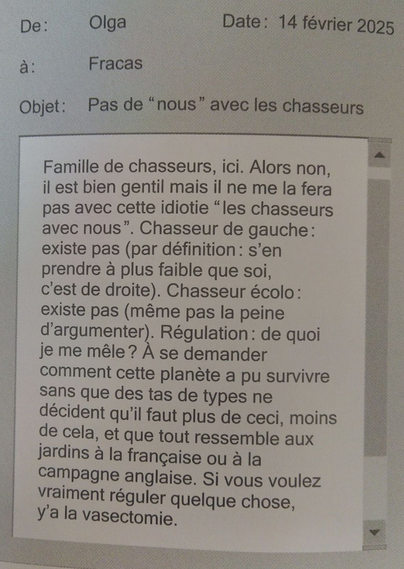 De: Olga Date: 14 février 2025 a: Fracas

Objet: Pas de “nous” avec les chasseurs

Famille de chasseurs, ici. Alors non, il est bien gentil mais il ne me la fera pas avec cette idiotie “les chasseurs avec nous”. Chasseur de gauche: existe pas (par définition: s’en prendre a plus faible que soi, c’est de droite). Chasseur écolo: existe pas (même pas la peine d'argumenter). Régulation: de quoi je me mêle? À se demander comment cette planète a pu survivre sans que des tas de types ne décident qu'il faut plus de ceci, moins de cela, et que tout ressemble aux jardins à la française ou à la  campagne anglaise. Si vous voulez vraiment réguler quelque chose, y'a la vasectomie.