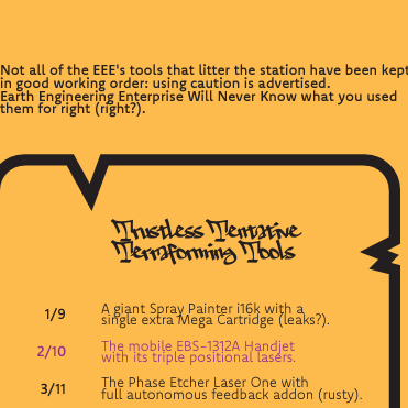 A black text on orange backgound saying:
"Not all of the EEE's tools that litter the station have been kept in good working order: using caution is advertised.
Earth Engineering Enterprise Will Never Know what you used them for right (right?)."

Further bellow, within a stylised paper/scroll the "Trustless Tentative Terraforming Tools" table.

The table is as follow:
"1/9 A giant Spray Painter i16k with a single extra Mega Cartridge (leaks?)."
"2/10 The mobile EBS-1312A Handjet with its triple positional lasers."
"3/11 The Phase Etcher Laser One with full autonomous feedback addon (rusty)."