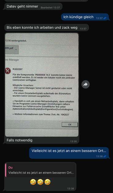 Chat mit Lohnfrau und Stefan


L: Datev geht nimmer
S: Ich kündige gleich
L: Bis eben konnte ich arbeiten und zack weg
L: Screenshot der Fehlermeldung 
S: Vielleicht ist es jetzt an einem besseren Irt…
L: 🤣🤣🤣