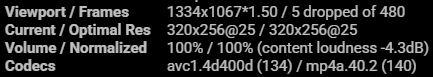 Stats aus einem YouTube Player:
Viewport / Frames
1334x1067*1.50 / 5 dropped of 480
Current / Optimal Res
320x256@25 / 320x256@25
Volume / Normalized
100% / 100% (content loudness -4.3dB)
Codecs
avc1.4d400d (134) / mp4a.40.2 (140)