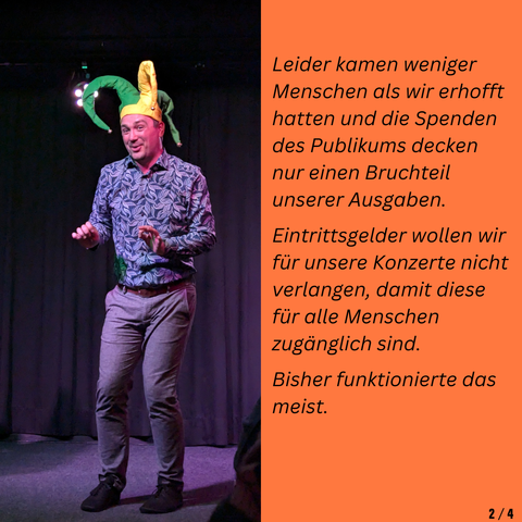 Leider kamen weniger Menschen als wir erhofft hatten und die Spenden des Publikums decken nur einen Bruchteil unserer Ausgaben.

Eintrittsgelder wollen wir für unsere Konzerte nicht verlangen, damit diese für alle Menschen zugänglich sind.

Bisher funktionierte das meist.