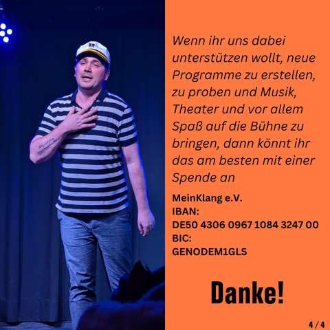 Wenn ihr uns dabei unterstützen wollt, neue Programme zu erstellen, zu proben und Musik, Theater und vor allem Spaß auf die Bühne zu bringen, dann könnt ihr das am besten mit einer Spende an 

MeinKlang e.V.
IBAN:
DE50 4306 0967 1084 3247 00
BIC:
GENODEM1GLS