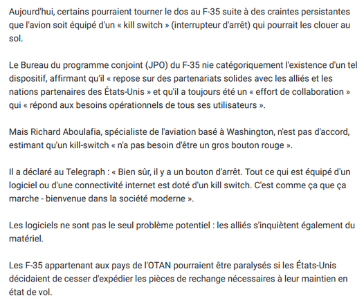 Aujourd'hui, certains pourraient tourner le dos au F-35 suite à des craintes persistantes que l'avion soit équipé d'un « kill switch » (interrupteur d'arrêt) qui pourrait les clouer au sol.

Le Bureau du programme conjoint (JPO) du F-35 nie catégoriquement l'existence d'un tel dispositif, affirmant qu'il « repose sur des partenariats solides avec les alliés et les nations partenaires des États-Unis » et qu'il a toujours été un « effort de collaboration » qui « répond aux besoins opérationnels de tous ses utilisateurs ».

Mais Richard Aboulafia, spécialiste de l'aviation basé à Washington, n'est pas d'accord, estimant qu'un kill-switch « n'a pas besoin d'être un gros bouton rouge ».

Il a déclaré au Telegraph : « Bien sûr, il y a un bouton d'arrêt. Tout ce qui est équipé d'un logiciel ou d'une connectivité internet est doté d'un kill switch. C'est comme ça que ça marche - bienvenue dans la société moderne ».

Les logiciels ne sont pas le seul problème potentiel : les alliés s'inquiètent également du matériel.

Les F-35 appartenant aux pays de l'OTAN pourraient être paralysés si les États-Unis décidaient de cesser d'expédier les pièces de rechange nécessaires à leur maintien en état de vol.