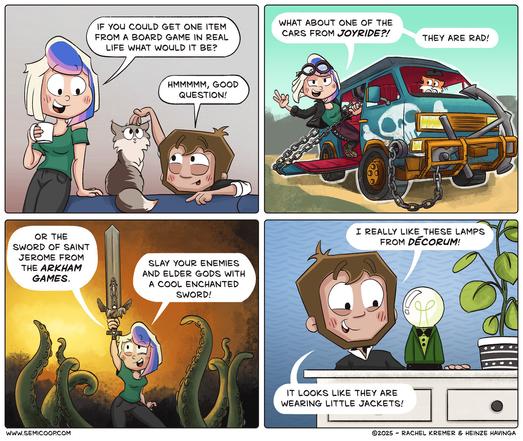 Panel 1:
Rachel, leans on a table while smiling at Heinze. Heinze rests his chin on his hands next to a fluffy gray cat. Rachel asks, "If you could get one item from a board game in real life, what would it be?" Heinze responds, "Hmmmm, good question!"

Panel 2:
A scene featuring a rugged, heavily modified van with chains, spikes, and a reinforced bumper. Rachel, wearing goggles and a leather jacket, hanging from the vehicle says, "What about one of the cars from Joyride?! They are rad!"

Panel 3:
Rachel, now in a fantasy setting, holds up a large ornate sword with intricate detailing. Tentacles rise around her in a golden glow. She enthusiastically says, "Or the Sword of Saint Jerome from the Arkham Games. Slay your enemies and Elder Gods with a cool enchanted sword!"

Panel 4:
In a cozy home setting, Heinze stands next to a side table, admiring a lamp with a round lightbulb on top and a small green base shaped like a tiny jacket. Smiling, he says, "I really like these lamps from Decorum!" and adds, "It looks like they are wearing little jackets!"