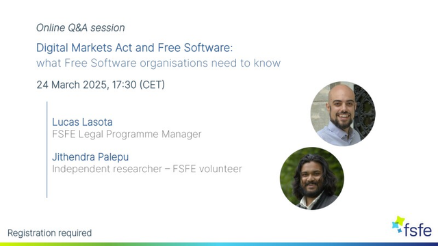Slide about an online Q&A session Digital Markets Act and Free Software: what Free Software organisations need to know.

Date:  24 March 2025, 17:30 (CET) 

Participants:  Lucas Lasota FSFE Legal Programme Manager & Jithendra Palepu Independent researcher — FSFE volunteer

Lucas and Jitendra's picture are present.