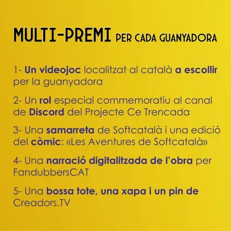MULTI-PREMI PER A CADA GUANYADORA
1- Un videojoc localitzat al català a escollir per la guanyadora.
2 - Un rol especial commemoratiu al canal de Discord del Projecte Ce Trencada.
3 - Una samarreta de Softcatalà i una edició del còmic: «Les Aventures de Softcatalà».
4 - Una narració digitalitzada de l'obra per FandubbersCAT.
5 - Una bossa tote, una xapa i un pin de Creadors.tv.
