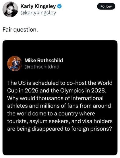 alt text

A screenshot of a post on X by Karly Kingsley (@karlykingsley
): "Fair question." Below, a post by Mike Rothschild (@rothschildmd
) reads: "The US is scheduled to co-host the World Cup in 2026 and the Olympics in 2028. Why would thousands of international athletes and millions of fans from around the world come to a country where tourists, asylum seekers, and visa holders are being disappeared to foreign prisons?" Both accounts have blue checkmarks. Rothschild's profile picture shows a person in a suit.