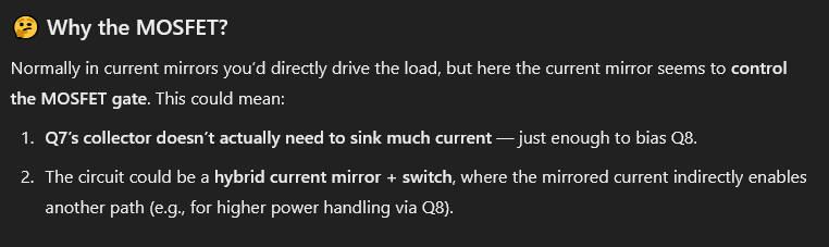 ChatGPT said:  
Why the MOSFET?
Normally in current mirrors you’d directly drive the load, but here the current mirror seems to control the MOSFET gate. This could mean:
 1. Q7’s collector doesn’t actually need to sink much current — just enough to bias Q8.
2.  The circuit could be a hybrid current mirror + switch, where the mirrored current indirectly enables another path (e.g., for higher power handling via Q8).
