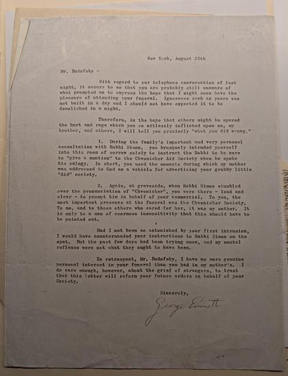 New York, August 25th

Mr. Budofsky

With regard to our telephone conversation of last night, it occurs to me that you are probably still unaware of what prompted me to express the hope that I might soon have the pleasure of attending your funeral. Ignorance such as yours was not built in a day and I should not have expected it to be demolished in a night.

Therefore, in the hope that others might be spared the hurt and rage which you so witlessly inflicted upon me, my brother, and others, I will tell you precisely "what you did wrong."

1. During the family's important and very personal consultation with Rabbi Simon, you brusquely intruded yourself into this room of sorrow solely to instruct the Rabbi to be sure to "given mention" to the Chvonicker Aid Society when he spoke his eulogy. In short, you used the moments during which my mother was addressed to God as a vehicle for advertising your grubby little "Aid" society.

2. Again, at graveside, when Rabbi Simon stumbled over the pronunciation of "Chvonicker", you were there loud and clear to prompt him in behalf of your commercial. To you, the most important presence at the funeral was the Chronicker Society. To me, and to those others who cared for her, it was my mother. It is only to a man of enormous insensitivity that this should have to be pointed out.

Had I not been so astonished by your first intrusion, I would have countermanded your instructions to Rabbi Simon on the spot. But the past few days had been [...]