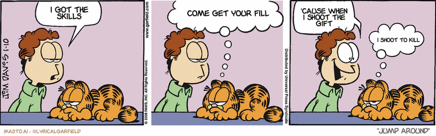 Original Garfield comic from January 10, 2008
Text replaced with lyrics from: Jump Around

Transcript:
• I Got The Skills
• Come Get Your Fill
• 'Cause When I Shoot The Gift
• I Shoot To Kill


--------------
Original Text:
• Jon:  I'm bored, Garfield.
• Garfield:  I hate these pregnant pauses...
• Jon:  Maybe I'll buy a monkey!
• Garfield:  Bingo!