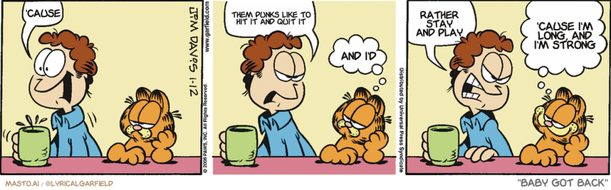 Original Garfield comic from January 12, 2008
Text replaced with lyrics from: Baby Got Back

Transcript:
• 'Cause
• Them Punks Like To Hit It And Quit It
• And I'd
• Rather Stay And Play
• 'Cause I'm Long, And I'm Strong


--------------
Original Text:
• Jon:  Ow!  Did you do that?!
• Garfield:  Nope.
• Jon:  You kicked me!
• Garfield:  If you didn't see it, it didn't happen.