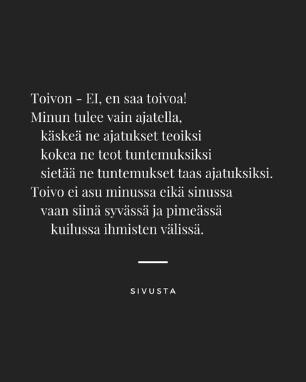 Hiton pähee runo!

Toivon - EI, en saa toivoa!
Minun tulee vain ajatella,
  käskeä ne ajatukset teoiksi
  kokea ne teot tuntemuksiksi
  sietää ne tuntemukset taas ajatuksiksi.
Toivo ei asu minussa eikä sinussa
  vaan siinä syvässä ja pimeässä
    kuilussa ihmisten välissä.