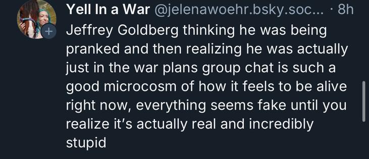 +
Yell In a War @jelenawoehr.bsky.soc... • 8h
Jeffrey Goldberg thinking he was being
pranked and then realizing he was actually
just in the war plans group chat is such a
good microcosm of how it feels to be alive
right now, everything seems fake until you
realize it's actually real and incredibly
stupid