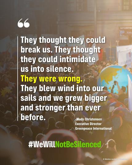 « They thought they could break us. They thought they could intimidate us into silence. 
They were wrong.
They blew wind into our sails and we grew bigger and stronger than ever before. »
(Mads Christensen, Executive Director Green Peace International)

#wewillnotbesilenced