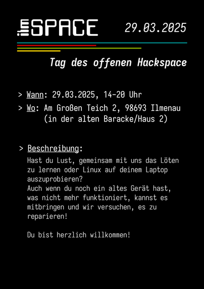Flyer der Veranstaltung. Schwarzer Hintergrund, weiße Schrift, vier bunte Streifen. Text:

Tag des offenen Hackspace

Wann: 29.03.2025; 14-20 Uhr
Wo: Am Großen Teich 2, 98693 Ilmenau (in der alten Baracke/Haus 2)

Hast du Lust, gemeinsam mit uns das Löten zu lernen
oder Linux auf deinem Laptop auszuprobieren?
Auch wenn du noch ein altes Gerät hast, 
was nicht mehr funktioniert, kannst es
mitbringen und wir versuchen, es zu reparieren!

Du bist herzlich willkommen!