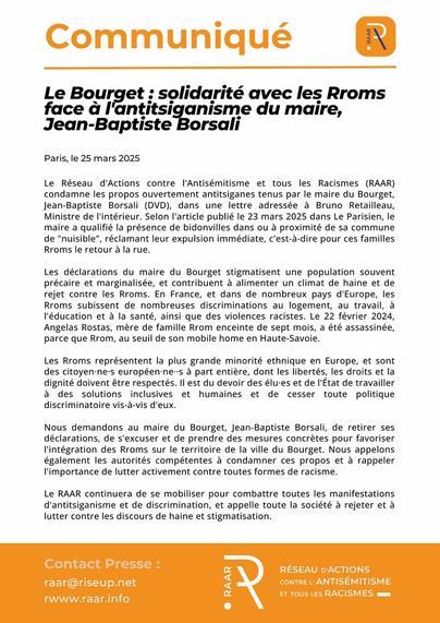 Communiqué du RAAR - 25 mars 2025

Le Bourget : solidarité avec les Rroms face à l’antitsiganisme du maire, Jean-Baptiste Borsali
Le Réseau d’Actions contre l’Antisémitisme et tous les Racismes (RAAR) condamne les propos ouvertement antitsiganes tenus par le maire du Bourget, Jean-Baptiste Borsali (DVD), dans une lettre adressée à Bruno Retailleau, Ministre de l’intérieur. Selon l’article publié le 23 mars 2025 dans Le Parisien, le maire a qualifié la présence de bidonvilles dans ou à proximité de sa commune de « nuisible », réclamant leur expulsion immédiate, c’est-à-dire pour ces familles Rroms le retour à la rue.

Les déclarations du maire du Bourget stigmatisent une population souvent précaire et marginalisée, et contribuent à alimenter un climat de haine et de rejet contre les Rroms. En France, et dans de nombreux pays d’Europe, les Rroms subissent de nombreuses discriminations au logement, au travail, à l’éducation et à la santé, ainsi que des violences racistes.  Le 22 février 2024, Angelas Rostas, mère de famille Rrom enceinte de sept mois, a été assassinée, parce que Rrom, au seuil de son mobile home en Haute-Savoie.

Les Rroms représentent la plus grande minorité ethnique en Europe, et sont des citoyen·ne·s européen·ne··s à part entière, dont les libertés, les droits et la dignité doivent être respectés.

Texte en entier : https://raar.info/2025/03/le-bourget-solidarite-avec-les-rroms-face-a-lantitsiganisme-du-maire-jean-baptiste-borsali/
