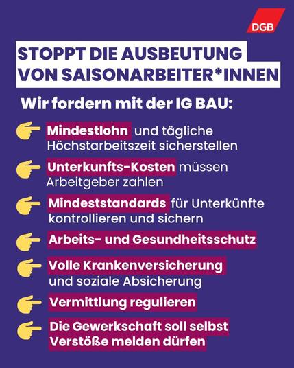Soppt die Ausbeutung von Saisonarbeter*innen:

- Mindestlohn und täglich Höchstarbeitzeit sicherstellen
- Unterkunfts-Kosten müssen Arbeitgeber zahlen
- Mindeststandards für Unterkünfte kontrollieren und sichern
- Arbeits- und Gesundheitsschutz
- Volle Krankenversicherung und soziale Absicherung
- Vermittlung regulieren
- Die Gewerkschaft soll selbst Verstöße melden dürfen