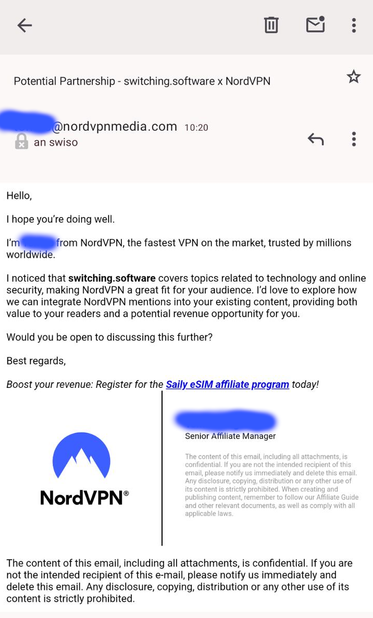 Subject: Potential Partnership - switching.software x NordVPN

Hello,

I hope you’re doing well.

I’m XXX from NordVPN, the fastest VPN on the market, trusted by millions worldwide.

I noticed that switching.software covers topics related to technology and online security, making NordVPN a great fit for your audience. I’d love to explore how we can integrate NordVPN mentions into your existing content, providing both value to your readers and a potential revenue opportunity for you.

Would you be open to discussing this further?

Best regards,

Boost your revenue: Register for the Saily eSIM affiliate program today!

XXX YYY
Senior Affiliate Manager

The content of this email, including all attachments, is confidential. If you are not the intended recipient of this email, please notify us immediately and delete this email. Any disclosure, copying, distribution or any other use of its content is strictly prohibited. When creating and publishing content, remember to follow our Affiliate Guide and other relevant documents, as well as comply
with all applicable laws.

The content of this email, including all attachments, is confidential. If you are not the intended recipient of this e-mail, please notify us
immediately and delete this email. Any disclosure, copying, distribution or any other use of its content is strictly prohibited.