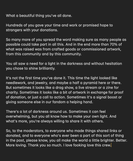 A transcript of Con O'Neill's Soundcloud message: What a beautiful thing you've all done. Hundreds of you gave your time and work or promised hope to strangers with your donations. So many more of you spread the word making sure as many people as possible could take part in all this. And in the end more than 70 percent of what was raised was from crafted goods or commissioned artwork, from this community and by this community. You all saw a need for a light in the darkness and without hesitation you chose to shine brilliantly. It's not the first time you've done it. This time the light looked like needlework, and jewelry, and maybe a half a pyramid here or there. But sometimes it looks like a drag show, a live stream or a zine for charity. Sometimes it looks like a bit of artwork in exchange for proof of donation, or just a call to action. Sometimes it's a signal boost or giving someone else in our fandom a helping hand. There's a lot of darkness around us. Sometimes it can feel overwhelming, but you all know how to make your own light. And what's more, you're always willing to share it with others. So, to the moderators, to everyone who made things, shared links or donated, and to everyone who's ever been a part of this sort of thing in the past, please know, you all make the world a little brighter. Better. More loving. Thank you so much. I fucking love this crew.