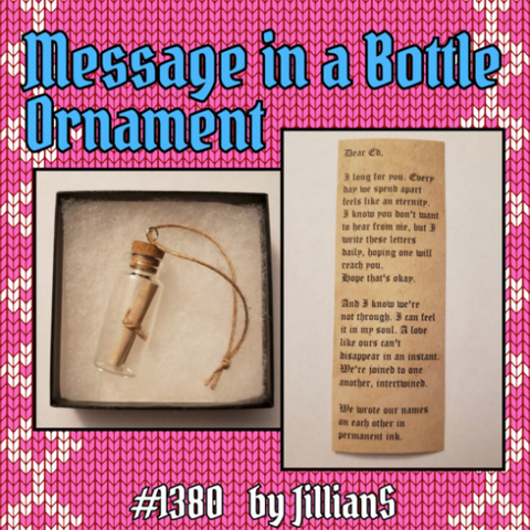 OFMD Craft Fair auction item 1380: Message in a Bottle Ornament, donated by JillianS. There are 2 photos: One shows a tiny bottle containing a rolled-up scroll. The bottle is sealed with a cork stopper attached to a short piece of twine. The other photo shows the unrolled scroll, which has Stede's love letter to Ed printed on it in Gothic script. It reads: 'Dear Ed, I long for you. Every day we spend apart feels like an eternity. I know you don't want to hear from me, but I write these letters daily, hoping one will reach you. Hope that's okay. And I know we're not through. I can feel it in my soul. A love like ours can't disappear in an instant. We're joined to one another, intertwined. We wrote our names on each other in permanent ink.'