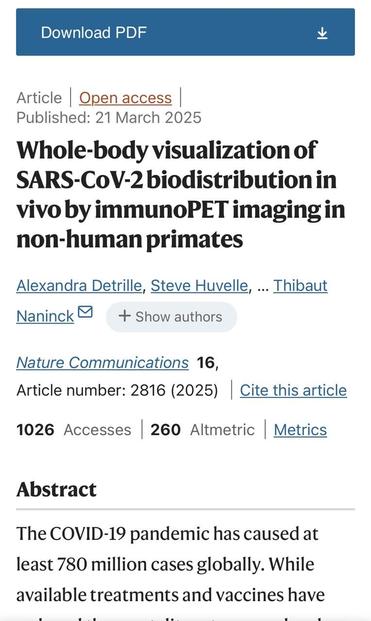 Download PDF Article Open access Published: 21 March 2025 Whole-body visualization of SARS-CoV-2 biodistribution in vivo by immunoPET imaging in non-human primates Alexandra Detrille, Steve Huvelle, ... Thibaut Naninck & + Show authors Nature Communications 16, Article number: 2816 (2025) Cite this article 1026 Accesses 260 Altmetric Metrics Abstract The COVID-19 pandemic has caused at least 780 million cases globally. While available treatments and vaccines have