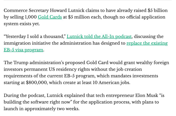 Commerce Secretary Howard Lutnick claims to have already raised $5 billion by selling 1,000 Gold Cards at $5 million each, though no official application system exists yet.  "Yesterday I sold a thousand," Lutnick told the All-In podcast, discussing the immigration initiative the administration has designed to replace the existing EB-5 visa program.  The Trump administration's proposed Gold Card would grant wealthy foreign investors permanent US residency rights without the job creation requirements of the current EB-5 program, which mandates investments starting at $800,000, which create at least 10 American jobs.  During the podcast, Lutnick explained that tech entrepreneur Elon Musk "is building the software right now" for the application process, with plans to launch in approximately two weeks.